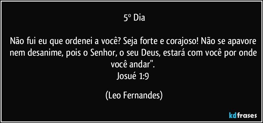 5º Dia

Não fui eu que ordenei a você? Seja forte e corajoso! Não se apavore nem desanime, pois o Senhor, o seu Deus, estará com você por onde você andar". 
Josué 1:9 (Leo Fernandes)