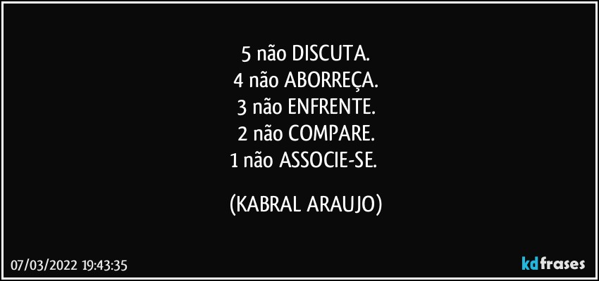 5 não DISCUTA.
4 não ABORREÇA.
3 não ENFRENTE.
2 não COMPARE.
1 não ASSOCIE-SE. (KABRAL ARAUJO)