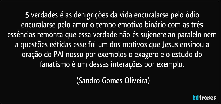 5 verdades é as denigrições  da vida encuralarse pelo ódio encuralarse pelo amor o tempo emotivo binário com as três essências remonta que essa verdade não és sujenere ao paralelo nem a questões eétidas esse foi um dos motivos que Jesus ensinou a oração do PAI nosso por exemplos o exagero e o estudo do fanatismo é um dessas interações por exemplo. (Sandro Gomes Oliveira)