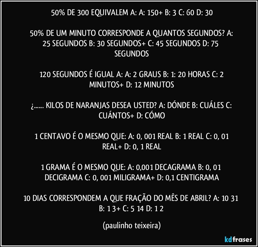 50% DE 300 EQUIVALEM  A:  A: 150+  B: 3  C: 60  D: 30

 50% DE UM MINUTO CORRESPONDE A QUANTOS SEGUNDOS?  A: 25 SEGUNDOS  B: 30 SEGUNDOS+  C: 45 SEGUNDOS  D: 75 SEGUNDOS

 120 SEGUNDOS É IGUAL A:  A: 2 GRAUS  B: 1: 20 HORAS  C: 2 MINUTOS+  D: 12 MINUTOS

 ¿... KILOS DE NARANJAS  DESEA USTED?  A: DÓNDE  B: CUÁLES  C: CUÁNTOS+  D: CÓMO

 1 CENTAVO É O MESMO QUE:  A: 0, 001 REAL  B: 1 REAL  C: 0, 01 REAL+  D: 0, 1 REAL

1 GRAMA É O MESMO QUE:  A: 0,001 DECAGRAMA  B: 0, 01 DECIGRAMA  C: 0, 001 MILIGRAMA+  D: 0,1 CENTIGRAMA

10 DIAS CORRESPONDEM A QUE FRAÇÃO DO MÊS DE ABRIL? A: 10/31  B: 1/3+  C: 5/14  D: 1/2 (paulinho teixeira)