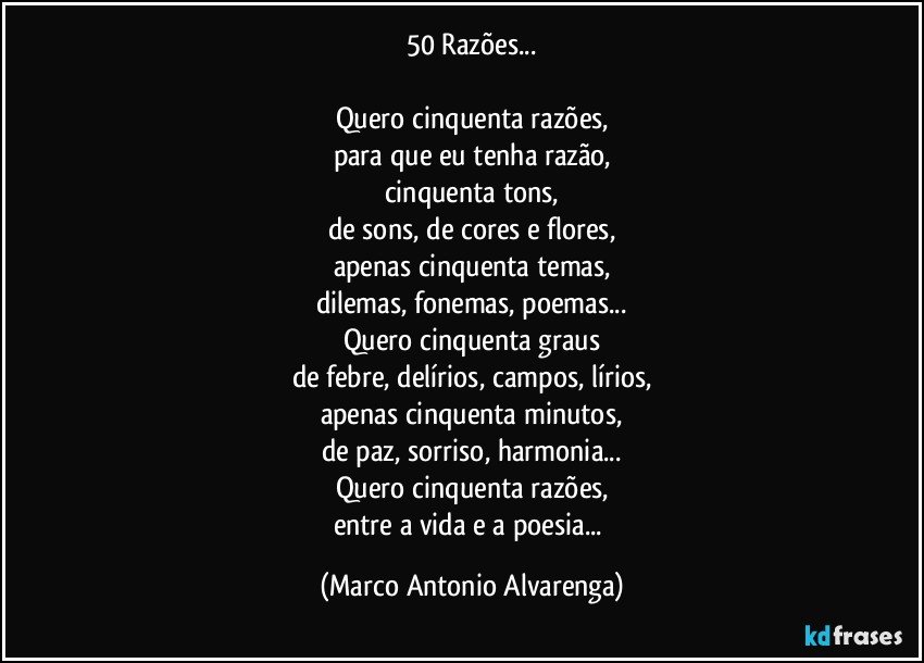 50 Razões...

Quero cinquenta razões,
para que eu tenha razão,
cinquenta tons,
de sons, de cores e flores,
apenas cinquenta temas,
dilemas, fonemas, poemas...
Quero cinquenta graus
de febre, delírios, campos, lírios,
apenas cinquenta minutos,
de paz, sorriso, harmonia...
Quero cinquenta razões,
entre a vida e a poesia... (Marco Antonio Alvarenga)