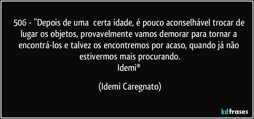 506 - "Depois de uma  certa idade, é pouco aconselhável trocar de lugar os objetos, provavelmente vamos demorar para tornar a encontrá-los e talvez os encontremos por acaso, quando já não estivermos mais procurando.
Idemi® (Idemi Caregnato)