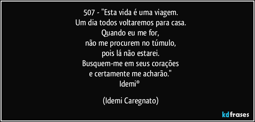 507 - "Esta vida é uma viagem.
Um dia todos voltaremos para casa.
Quando eu me for,
não me procurem no túmulo,
pois lá não estarei.
Busquem-me em seus corações
e certamente me acharão."
Idemi® (Idemi Caregnato)