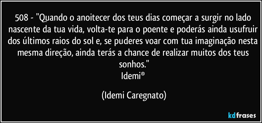 508 - "Quando o anoitecer dos teus dias começar a surgir no lado nascente da tua vida, volta-te para o poente e poderás ainda usufruir dos últimos raios do sol e, se puderes voar com tua imaginação nesta mesma direção, ainda terás a chance de realizar muitos dos teus sonhos."
Idemi® (Idemi Caregnato)