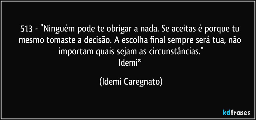 513 - "Ninguém pode te obrigar a nada. Se aceitas é porque tu mesmo tomaste a decisão. A escolha final sempre será tua, não importam quais sejam as circunstâncias."
Idemi® (Idemi Caregnato)