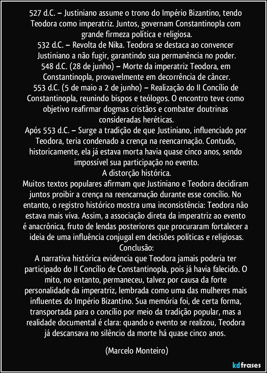 527 d.C. – Justiniano assume o trono do Império Bizantino, tendo Teodora como imperatriz. Juntos, governam Constantinopla com grande firmeza política e religiosa.
532 d.C. – Revolta de Nika. Teodora se destaca ao convencer Justiniano a não fugir, garantindo sua permanência no poder.
548 d.C. (28 de junho) – Morte da imperatriz Teodora, em Constantinopla, provavelmente em decorrência de câncer.
553 d.C. (5 de maio a 2 de junho) – Realização do II Concílio de Constantinopla, reunindo bispos e teólogos. O encontro teve como objetivo reafirmar dogmas cristãos e combater doutrinas consideradas heréticas.
Após 553 d.C. – Surge a tradição de que Justiniano, influenciado por Teodora, teria condenado a crença na reencarnação. Contudo, historicamente, ela já estava morta havia quase cinco anos, sendo impossível sua participação no evento.
A distorção histórica.
Muitos textos populares afirmam que Justiniano e Teodora decidiram juntos proibir a crença na reencarnação durante esse concílio. No entanto, o registro histórico mostra uma inconsistência: Teodora não estava mais viva. Assim, a associação direta da imperatriz ao evento é anacrônica, fruto de lendas posteriores que procuraram fortalecer a ideia de uma influência conjugal em decisões políticas e religiosas.
Conclusão:
A narrativa histórica evidencia que Teodora jamais poderia ter participado do II Concílio de Constantinopla, pois já havia falecido. O mito, no entanto, permaneceu, talvez por causa da forte personalidade da imperatriz, lembrada como uma das mulheres mais influentes do Império Bizantino. Sua memória foi, de certa forma, transportada para o concílio por meio da tradição popular, mas a realidade documental é clara: quando o evento se realizou, Teodora já descansava no silêncio da morte há quase cinco anos. (Marcelo Monteiro)