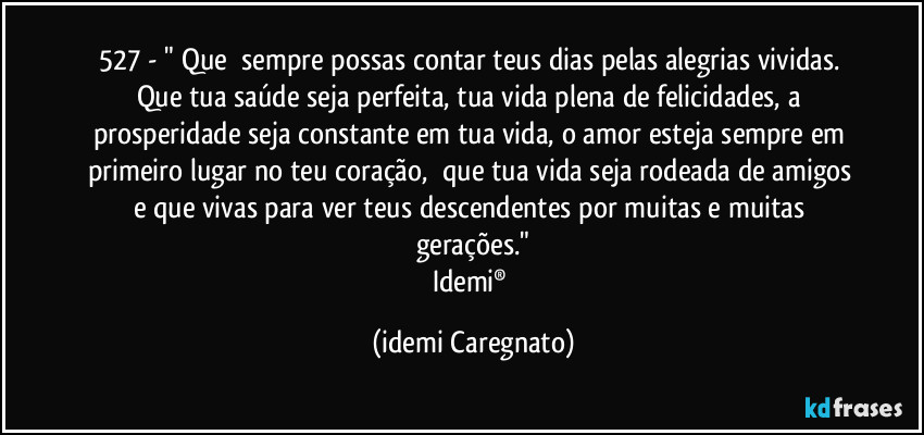 527 - " Que  sempre possas contar teus dias pelas alegrias vividas. Que tua saúde seja perfeita, tua vida plena de felicidades, a prosperidade seja constante em tua vida, o amor esteja sempre em primeiro lugar no teu coração,  que tua vida seja rodeada de amigos e que vivas para ver teus descendentes por muitas e muitas gerações."
Idemi® (Idemi Caregnato)