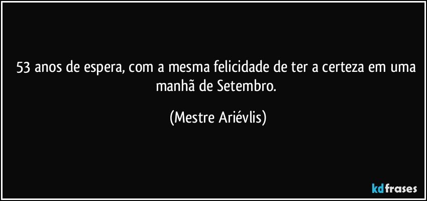 53 anos de espera, com a mesma felicidade de ter a certeza em uma manhã de Setembro. (Mestre Ariévlis)