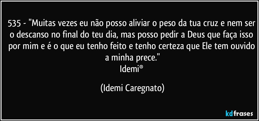 535 - "Muitas vezes eu não posso aliviar o peso da tua cruz e nem ser o descanso no final do teu dia, mas posso pedir a Deus que faça isso por mim e é o que eu tenho feito e tenho certeza que Ele tem ouvido a minha prece."
Idemi® (Idemi Caregnato)