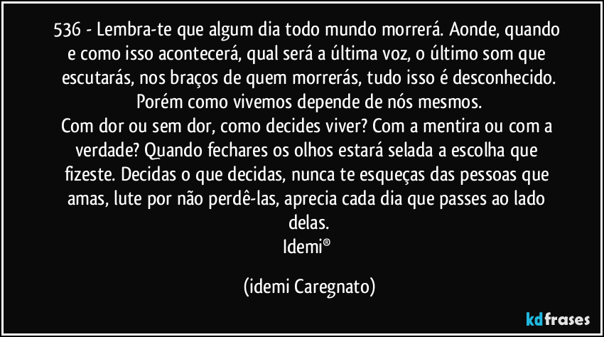 536 - Lembra-te que algum dia todo mundo morrerá. Aonde, quando e como isso acontecerá, qual será a última voz, o último som que escutarás, nos braços de quem morrerás, tudo isso é desconhecido.
Porém como vivemos depende de nós mesmos.
Com dor ou sem dor, como decides viver? Com a mentira ou com a verdade? Quando fechares os olhos estará selada a escolha que fizeste. Decidas o que decidas, nunca te esqueças  das pessoas que amas, lute por não perdê-las,   aprecia cada dia que passes ao lado delas.
Idemi® (Idemi Caregnato)