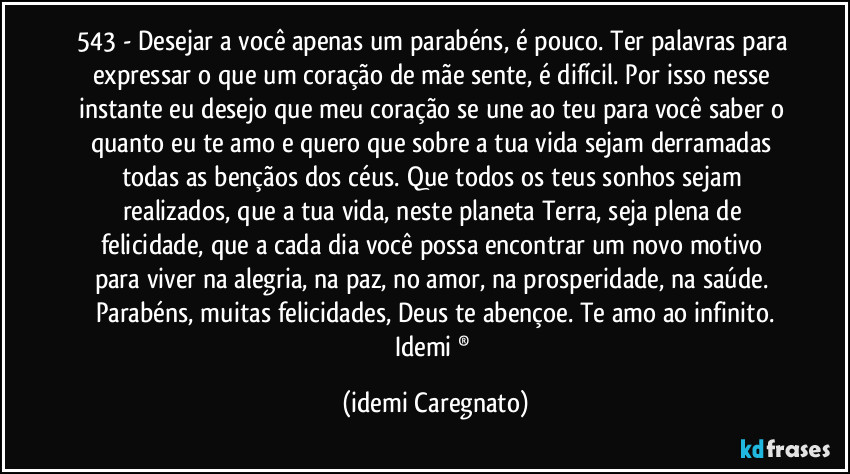 543 -  Desejar a você apenas um parabéns, é pouco. Ter palavras para expressar o que um coração de mãe sente, é difícil. Por isso nesse instante eu desejo que meu coração se une ao teu para você saber o quanto eu te amo e quero que sobre a tua vida sejam derramadas todas as bençãos dos céus. Que todos os teus sonhos sejam realizados, que a tua vida, neste planeta Terra, seja plena de felicidade,  que a cada dia você possa encontrar um novo motivo para viver na alegria, na paz, no amor, na prosperidade, na saúde. Parabéns, muitas felicidades, Deus te abençoe. Te amo ao infinito.
Idemi ® (Idemi Caregnato)