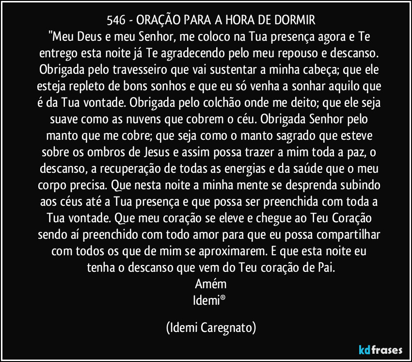 546 - ORAÇÃO PARA A HORA DE DORMIR
"Meu Deus e meu Senhor, me coloco na Tua presença agora e Te entrego esta noite já Te agradecendo pelo meu repouso e descanso. Obrigada pelo travesseiro que vai sustentar a minha cabeça; que ele esteja repleto de bons sonhos e que eu só venha a sonhar aquilo que é da Tua vontade. Obrigada pelo colchão onde me deito; que ele seja suave como as nuvens que cobrem o céu. Obrigada Senhor pelo manto que me cobre; que seja como o manto sagrado que esteve sobre os  ombros de Jesus e assim possa trazer a mim toda a paz, o descanso, a recuperação de todas as energias e da saúde que o meu corpo precisa. Que nesta noite a minha mente se desprenda subindo aos céus até a Tua presença e que possa ser preenchida com toda a Tua vontade. Que meu coração se eleve e chegue ao Teu Coração sendo aí preenchido com todo amor para que eu possa compartilhar com todos os que de mim se aproximarem.  E que esta noite eu tenha o descanso que vem do Teu coração de Pai.
Amém
Idemi® (Idemi Caregnato)