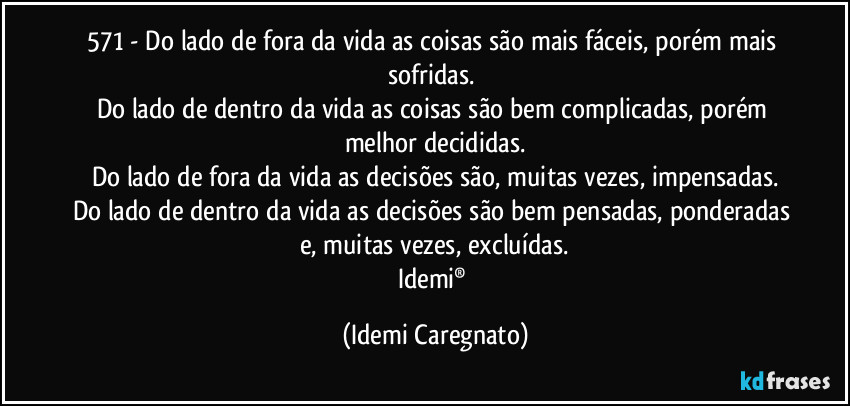 571 - Do lado de fora da vida as coisas são mais fáceis, porém mais sofridas.  
Do lado de dentro da vida as coisas são bem complicadas, porém melhor decididas.
Do lado de fora da vida as decisões são, muitas vezes, impensadas.
Do lado de dentro da vida as decisões são bem pensadas, ponderadas e, muitas vezes, excluídas.
Idemi® (Idemi Caregnato)