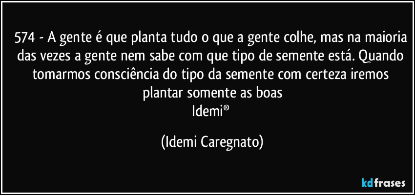 574 - A gente é que planta tudo o que a gente colhe, mas na maioria das vezes a gente nem sabe com que tipo de semente está. Quando tomarmos consciência do tipo da semente com certeza iremos plantar somente as boas
Idemi® (Idemi Caregnato)