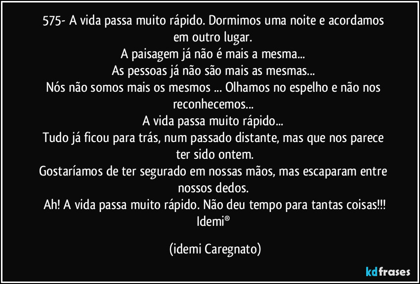 575- A vida passa muito rápido. Dormimos uma noite e acordamos em outro lugar. 
A paisagem já não é mais a mesma... 
As pessoas já não são mais as mesmas... 
Nós não somos mais os mesmos ... Olhamos no espelho e não nos reconhecemos... 
A vida passa muito rápido... 
Tudo já ficou para trás, num passado distante, mas que nos parece ter sido ontem.
Gostaríamos de ter segurado em nossas mãos, mas escaparam entre nossos dedos. 
Ah! A vida passa muito rápido. Não deu tempo para tantas coisas!!!
Idemi® (Idemi Caregnato)