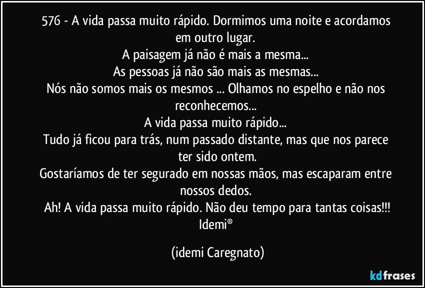576 - A vida passa muito rápido. Dormimos uma noite e acordamos em outro lugar. 
A paisagem já não é mais a mesma... 
As pessoas já não são mais as mesmas... 
Nós não somos mais os mesmos ... Olhamos no espelho e não nos reconhecemos... 
A vida passa muito rápido... 
Tudo já ficou para trás, num passado distante, mas que nos parece ter sido ontem.
Gostaríamos de ter segurado em nossas mãos, mas escaparam entre nossos dedos. 
Ah! A vida passa muito rápido. Não deu tempo para tantas coisas!!!
Idemi® (Idemi Caregnato)