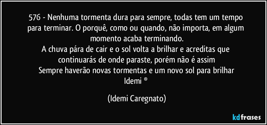 576 - Nenhuma tormenta dura para sempre, todas tem um tempo para terminar. O porquê, como ou quando, não  importa, em algum momento acaba terminando.
A chuva pára de cair e o sol volta a brilhar e acreditas que continuarás de onde paraste, porém não é assim
Sempre haverão novas tormentas e um novo sol para brilhar
Idemi ® (Idemi Caregnato)