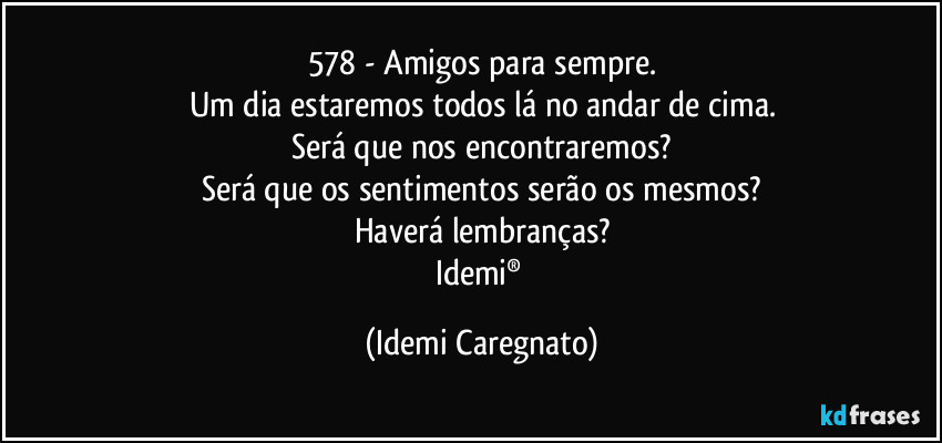 578 - Amigos para sempre.
Um dia estaremos todos lá no andar de cima.
Será que nos encontraremos?
Será que os sentimentos serão os mesmos?
Haverá lembranças?
Idemi® (Idemi Caregnato)