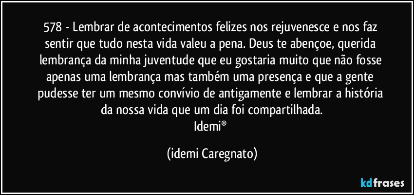 578 - Lembrar de acontecimentos felizes nos rejuvenesce e nos faz sentir que tudo nesta vida valeu a pena. Deus te abençoe, querida lembrança da minha juventude que eu gostaria muito que não fosse apenas uma lembrança mas também uma presença e que a gente pudesse ter um mesmo convívio de antigamente e lembrar a história da nossa vida que um dia foi compartilhada.
Idemi® (Idemi Caregnato)