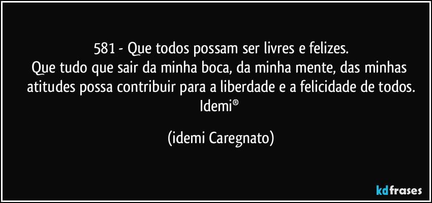 581 - Que todos possam ser  livres e felizes.
Que tudo que sair da minha boca, da minha mente, das minhas atitudes possa contribuir para a liberdade e a felicidade de todos.
Idemi® (Idemi Caregnato)