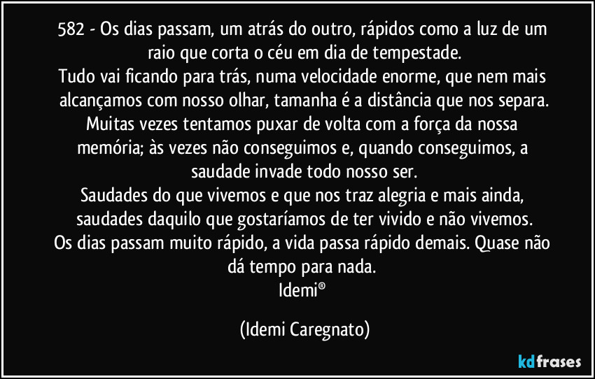 582 - Os dias passam, um atrás do outro, rápidos como a luz de um raio que corta o céu em dia de tempestade.
Tudo vai ficando para trás, numa velocidade enorme, que nem mais alcançamos com nosso olhar, tamanha é a distância que nos separa.
Muitas vezes tentamos puxar de volta com a força da nossa memória; às vezes não conseguimos e, quando conseguimos, a saudade invade todo nosso ser.
Saudades do que vivemos e que nos traz alegria e mais ainda, saudades daquilo que gostaríamos de ter vivido e não vivemos.
Os dias passam muito rápido, a vida passa rápido demais. Quase não dá tempo para nada.
Idemi® (Idemi Caregnato)