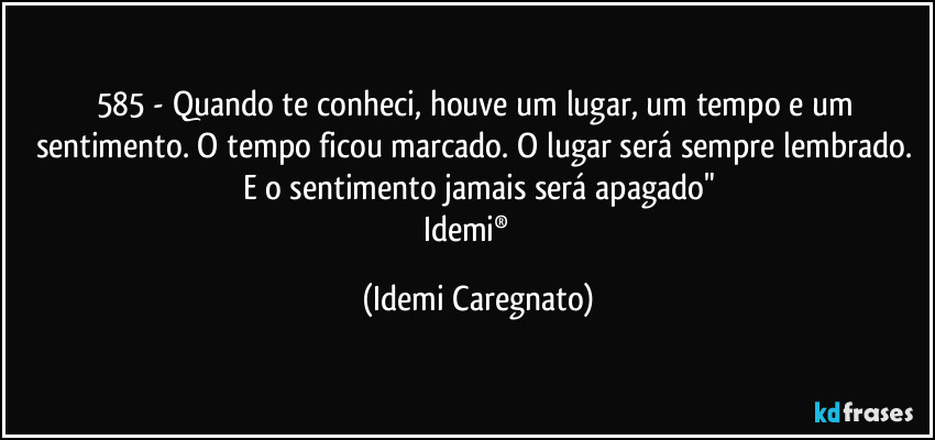 585 - Quando te conheci, houve um lugar, um tempo e um sentimento. O tempo ficou marcado. O lugar será sempre lembrado. E o sentimento jamais será apagado"
Idemi®   (Idemi Caregnato)