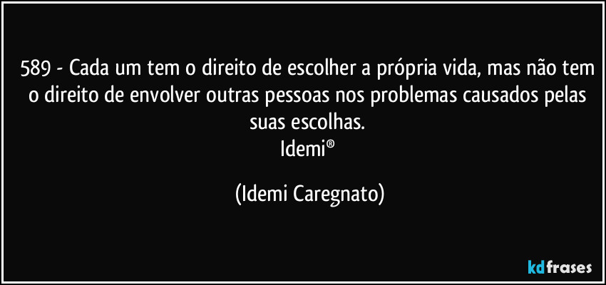 589 - Cada um tem o direito de escolher a própria vida, mas não tem o direito de envolver outras pessoas nos problemas causados pelas suas escolhas. 
Idemi® (Idemi Caregnato)