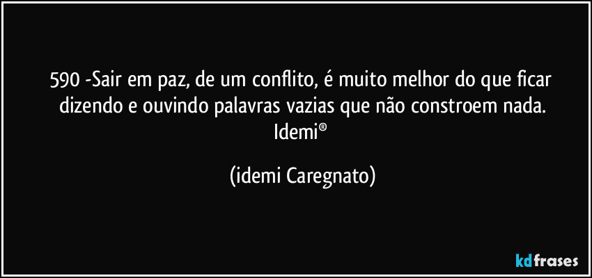 590 -Sair em paz, de um conflito, é muito melhor do que ficar dizendo e ouvindo palavras vazias que não constroem nada.
Idemi® (Idemi Caregnato)