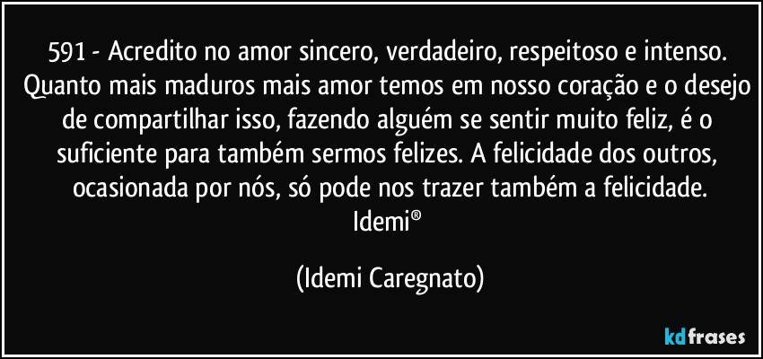 591 - Acredito no amor sincero, verdadeiro, respeitoso e intenso. 
Quanto mais maduros mais amor temos em nosso coração e o desejo de compartilhar isso, fazendo alguém se sentir muito feliz, é o suficiente para também sermos felizes. A felicidade dos outros, ocasionada por nós, só pode nos trazer também a felicidade.
Idemi® (Idemi Caregnato)