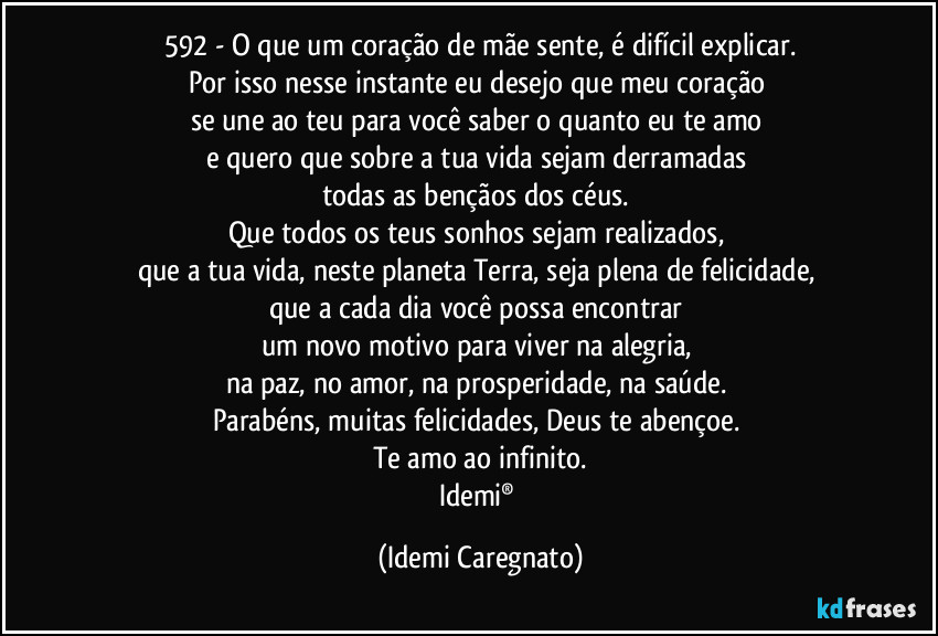 592 - O que um coração de mãe sente, é difícil explicar.
Por isso nesse instante eu desejo que meu coração 
se une ao teu para você saber o quanto eu te amo 
e quero que sobre a tua vida sejam derramadas 
todas as bençãos dos céus. 
Que todos os teus sonhos sejam realizados, 
que a tua vida, neste planeta Terra, seja plena de felicidade, 
que a cada dia você possa encontrar 
um novo motivo para viver na alegria, 
na paz, no amor, na prosperidade, na saúde. 
Parabéns, muitas felicidades, Deus te abençoe. 
Te amo ao infinito.
Idemi® (Idemi Caregnato)
