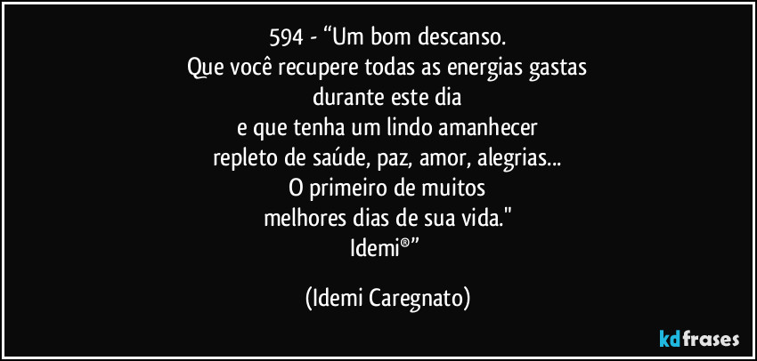 594 - “Um bom descanso.
Que você recupere todas as energias gastas
durante este dia
e que tenha um lindo amanhecer
repleto de saúde, paz, amor, alegrias...
O primeiro de muitos
melhores dias de sua vida."
Idemi®” (Idemi Caregnato)