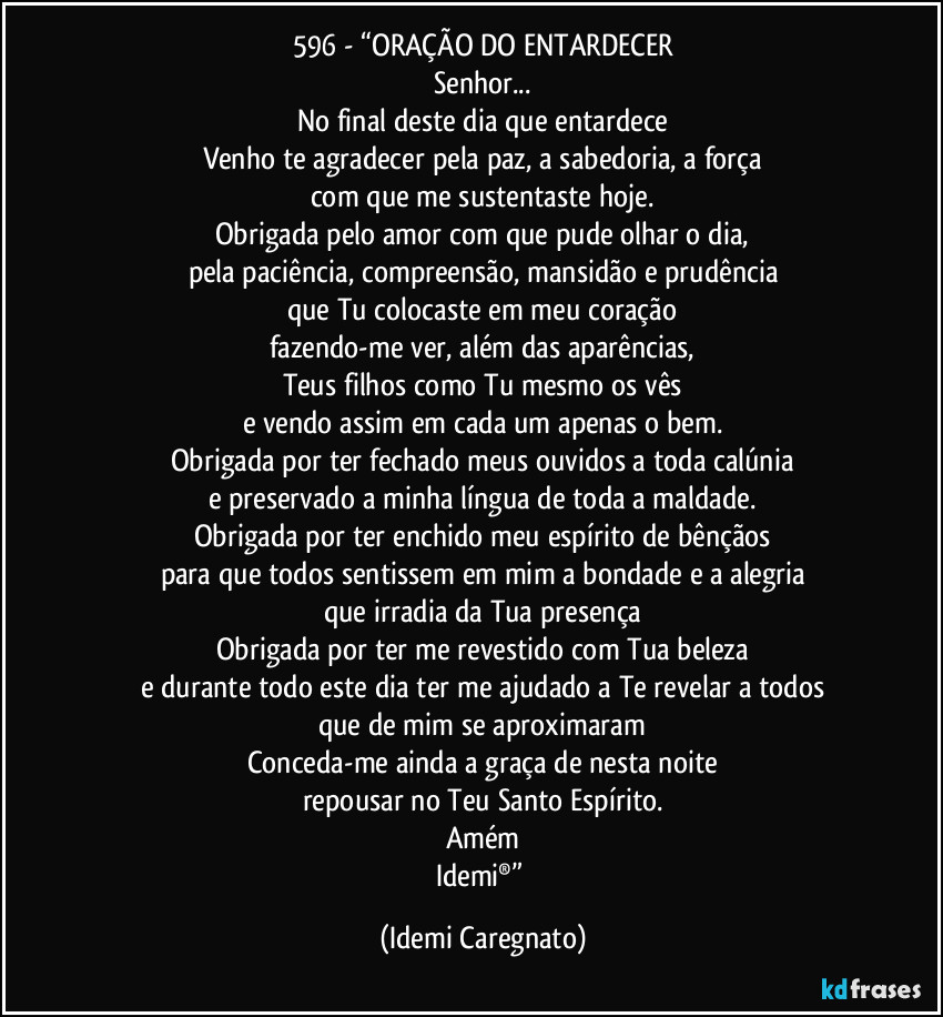 596 - “ORAÇÃO DO ENTARDECER
Senhor...
No final deste dia que entardece
Venho te agradecer pela paz, a sabedoria, a força
com que me sustentaste hoje.
Obrigada pelo amor com que pude olhar o dia,
pela paciência, compreensão, mansidão e prudência
que Tu colocaste em meu coração
fazendo-me ver, além das aparências,
Teus filhos como Tu mesmo os vês
e vendo assim em cada um apenas o bem.
Obrigada por ter fechado meus ouvidos a toda calúnia
e preservado a minha língua de toda a maldade.
Obrigada por ter enchido meu espírito de bênçãos
para que todos sentissem em mim a bondade e a alegria
que irradia da Tua presença
Obrigada por ter me revestido com Tua beleza
e durante todo este dia ter me ajudado a Te revelar a todos
que de mim se aproximaram
Conceda-me ainda a graça de nesta noite
repousar no Teu Santo Espírito.
Amém
Idemi®” (Idemi Caregnato)