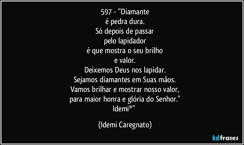 597 - “Diamante
é pedra dura.
Só depois de passar
pelo lapidador
é que mostra o seu brilho
e valor.
Deixemos Deus nos lapidar.
Sejamos diamantes em Suas mãos.
Vamos brilhar e mostrar nosso valor,
para maior honra e glória do Senhor."
Idemi®” (Idemi Caregnato)