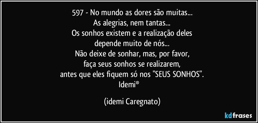 597 - No mundo as dores são muitas...
As alegrias, nem tantas...
Os sonhos existem e a realização deles
depende muito de nós...
Não deixe de sonhar, mas, por favor,
faça seus sonhos se realizarem,
antes que eles fiquem só nos "SEUS SONHOS".
Idemi®  ﻿ (Idemi Caregnato)