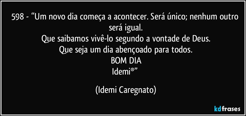 598 - “Um novo dia começa a acontecer. Será único; nenhum outro será igual.
Que saibamos vivê-lo segundo a vontade de Deus.
Que seja um dia abençoado para todos.
BOM DIA
Idemi®” (Idemi Caregnato)