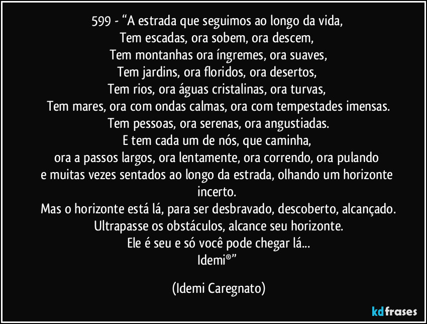 599 - “A estrada que seguimos ao longo da vida, 
Tem escadas, ora sobem, ora descem, 
Tem montanhas ora íngremes, ora suaves,
Tem jardins, ora floridos, ora desertos, 
Tem rios, ora águas cristalinas, ora turvas, 
Tem mares, ora com ondas calmas, ora com tempestades imensas.
Tem pessoas, ora serenas, ora angustiadas.
E tem cada um de nós, que caminha, 
ora a passos largos, ora lentamente, ora correndo, ora pulando 
e muitas vezes sentados ao longo da estrada, olhando um horizonte incerto. 
Mas o horizonte está lá, para ser desbravado, descoberto, alcançado.
Ultrapasse os obstáculos, alcance seu horizonte.
Ele é seu e só você pode chegar lá...
Idemi®” (Idemi Caregnato)