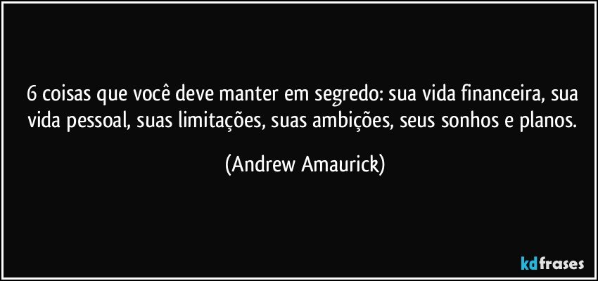 6 coisas que você deve manter em segredo: sua vida financeira, sua vida pessoal, suas limitações, suas ambições, seus sonhos e planos. (Andrew Amaurick)