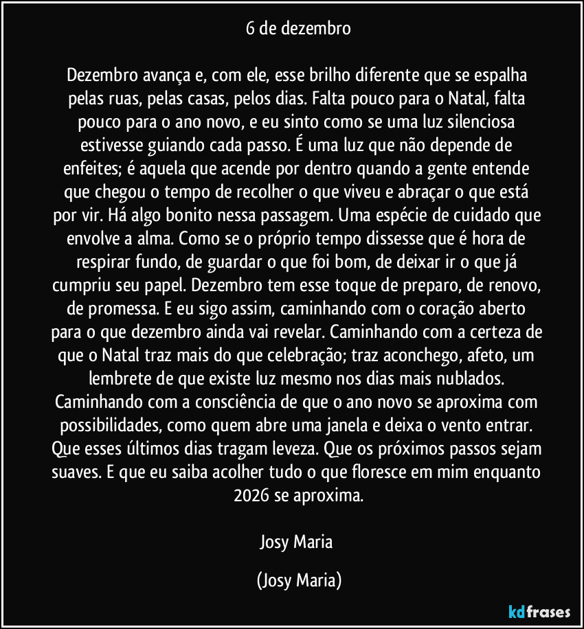 6 de dezembro

Dezembro avança e, com ele, esse brilho diferente que se espalha pelas ruas, pelas casas, pelos dias. Falta pouco para o Natal, falta pouco para o ano novo, e eu sinto como se uma luz silenciosa estivesse guiando cada passo. É uma luz que não depende de enfeites; é aquela que acende por dentro quando a gente entende que chegou o tempo de recolher o que viveu e abraçar o que está por vir. Há algo bonito nessa passagem. Uma espécie de cuidado que envolve a alma. Como se o próprio tempo dissesse que é hora de respirar fundo, de guardar o que foi bom, de deixar ir o que já cumpriu seu papel. Dezembro tem esse toque de preparo, de renovo, de promessa. E eu sigo assim, caminhando com o coração aberto para o que dezembro ainda vai revelar. Caminhando com a certeza de que o Natal traz mais do que celebração; traz aconchego, afeto, um lembrete de que existe luz mesmo nos dias mais nublados. Caminhando com a consciência de que o ano novo se aproxima com possibilidades, como quem abre uma janela e deixa o vento entrar. Que esses últimos dias tragam leveza. Que os próximos passos sejam suaves. E que eu saiba acolher tudo o que floresce em mim enquanto 2026 se aproxima.

Josy Maria (Josy Maria)
