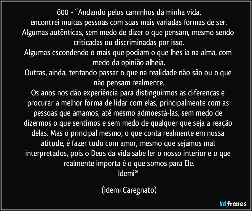600 - “Andando pelos caminhos da minha vida,
encontrei muitas pessoas com suas mais variadas formas de ser.
Algumas autênticas, sem medo de dizer o que pensam, mesmo sendo criticadas ou discriminadas por isso.
Algumas escondendo o mais que podiam o que lhes ia na alma, com medo da opinião alheia.
Outras, ainda, tentando passar o que na realidade não são ou o que não pensam realmente.
Os anos nos dão experiência para distinguirmos as diferenças e procurar a melhor forma de lidar com elas, principalmente com as pessoas que amamos, até mesmo admoestá-las, sem medo de dizermos o que sentimos e sem medo de qualquer que seja a reação delas. Mas o principal mesmo, o que conta realmente em nossa atitude, é fazer tudo com amor, mesmo que sejamos mal interpretados, pois o Deus da vida sabe ler o nosso interior e o que realmente importa é o que somos para Ele.
Idemi® (Idemi Caregnato)