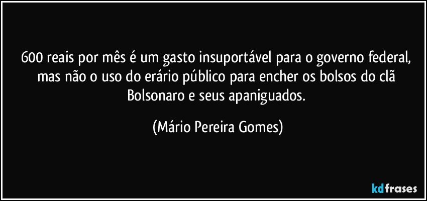 600 reais por mês é um gasto insuportável para o governo federal, mas não o uso do erário público para encher os bolsos do clã Bolsonaro e seus apaniguados. (Mário Pereira Gomes)