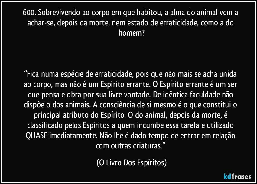 600. Sobrevivendo ao corpo em que habitou, a alma do animal vem a achar-se, depois da morte, nem estado de erraticidade, como a do homem?

 

“Fica numa espécie de erraticidade, pois que não mais se acha unida ao corpo, mas não é um Espírito errante. O Espírito errante é um ser que pensa e obra por sua livre vontade. De idêntica faculdade não dispõe o dos animais. A consciência de si mesmo é o que constitui o principal atributo do Espírito. O do animal, depois da morte, é classificado pelos Espíritos a quem incumbe essa tarefa e utilizado QUASE imediatamente. Não lhe é dado tempo de entrar em relação com outras criaturas.” (O Livro Dos Espíritos)
