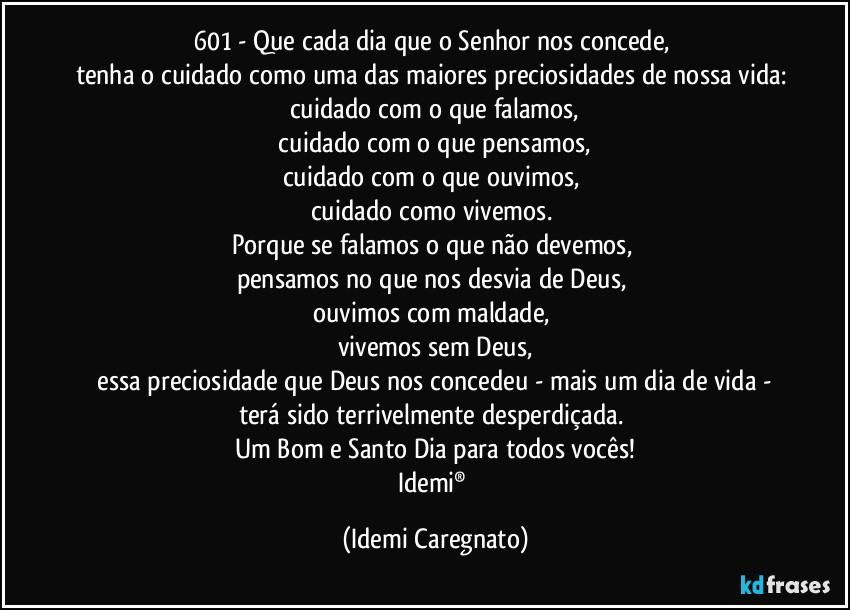 601 - Que cada dia que o Senhor nos concede, 
tenha o cuidado como uma das maiores preciosidades de nossa vida: cuidado com o que falamos,
 cuidado com o que pensamos, 
cuidado com o que ouvimos, 
cuidado como vivemos. 
Porque se falamos o que não devemos, 
pensamos no que nos desvia de Deus, 
ouvimos com maldade, 
vivemos sem Deus,
 essa preciosidade que Deus nos concedeu - mais um dia de vida - 
terá sido terrivelmente desperdiçada. 
Um Bom e Santo Dia para todos vocês!
Idemi® (Idemi Caregnato)