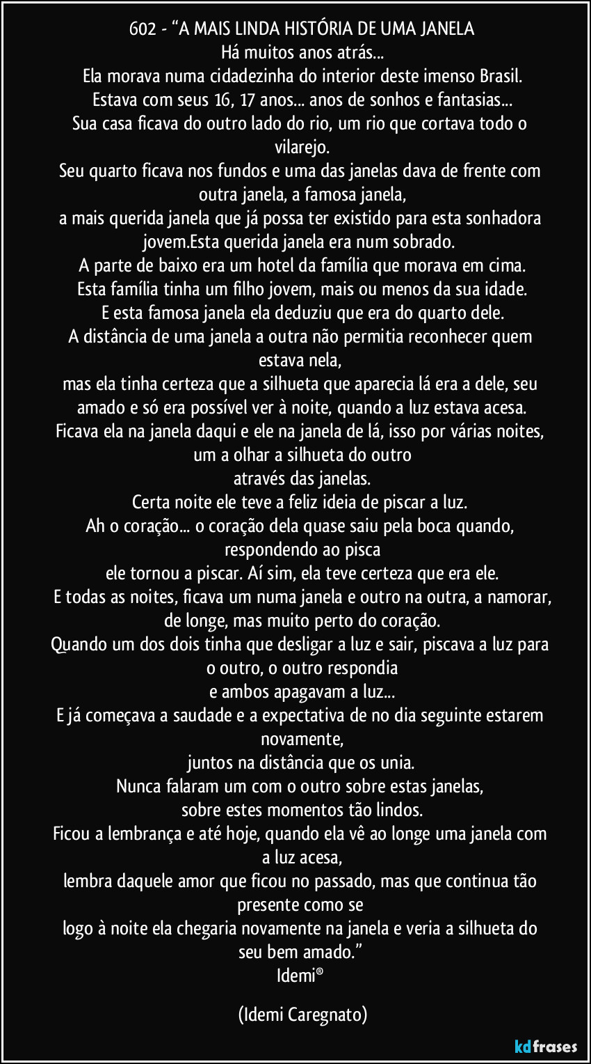602 - “A MAIS LINDA HISTÓRIA DE UMA JANELA
Há muitos anos atrás...
Ela morava numa cidadezinha do interior deste imenso Brasil.
Estava com seus 16, 17 anos... anos de sonhos e fantasias...
Sua casa ficava do outro lado do rio, um rio que cortava todo o vilarejo.
Seu quarto ficava nos fundos e uma das janelas dava de frente com outra janela, a famosa janela,
a mais querida janela que já possa ter existido para esta sonhadora jovem.Esta querida janela era num sobrado. 
A parte de baixo era um hotel da família que morava em cima.
Esta família tinha um filho jovem, mais ou menos da sua idade.
E esta famosa janela ela deduziu que era do quarto dele.
A distância de uma janela a outra não permitia reconhecer quem estava nela, 
mas ela tinha certeza que a silhueta que aparecia lá era a dele, seu amado e só era possível ver à noite, quando a luz estava acesa.
Ficava ela na janela daqui e ele na janela de lá, isso por várias noites, um a olhar a silhueta do outro
através das janelas.
Certa noite ele teve a feliz ideia de piscar a luz. 
Ah o coração... o coração dela quase saiu pela boca quando, respondendo ao pisca
ele tornou a piscar. Aí sim, ela teve certeza que era ele.
E todas as noites, ficava um numa janela e outro na outra, a namorar,
de longe, mas muito perto do coração.
Quando um dos dois tinha que desligar a luz e sair, piscava a luz para o outro, o outro respondia
e ambos apagavam a luz...
E já começava a saudade e a expectativa de no dia seguinte estarem novamente,
juntos na distância que os unia.
Nunca falaram um com o outro sobre estas janelas, 
sobre estes momentos tão lindos.
Ficou a lembrança e até hoje, quando ela vê ao longe uma janela com a luz acesa,
lembra daquele amor que ficou no passado, mas que continua tão presente como se 
logo à noite ela chegaria novamente na janela e veria a silhueta do seu bem amado.” 
Idemi® (Idemi Caregnato)