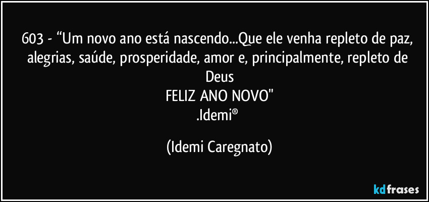 603 - “Um novo ano está nascendo...Que ele venha repleto de paz, alegrias, saúde, prosperidade, amor e, principalmente, repleto de Deus
FELIZ ANO NOVO"
.Idemi® (Idemi Caregnato)