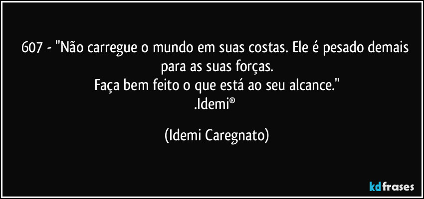 607 - "Não carregue o mundo em suas costas. Ele é pesado demais para as suas forças.
Faça bem feito o que está ao seu alcance."
.Idemi® (Idemi Caregnato)