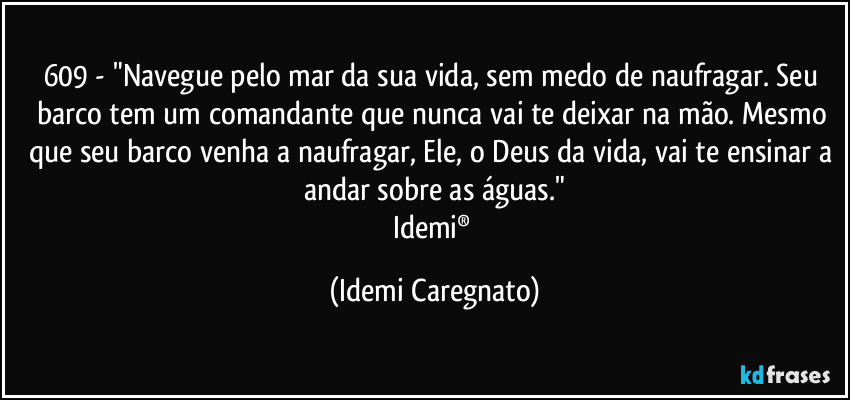 609 - "Navegue pelo mar da sua vida, sem medo de naufragar. Seu barco tem um comandante que nunca vai te deixar na mão. Mesmo que seu barco venha a naufragar, Ele, o Deus da vida, vai te ensinar a andar sobre as águas."
Idemi® (Idemi Caregnato)