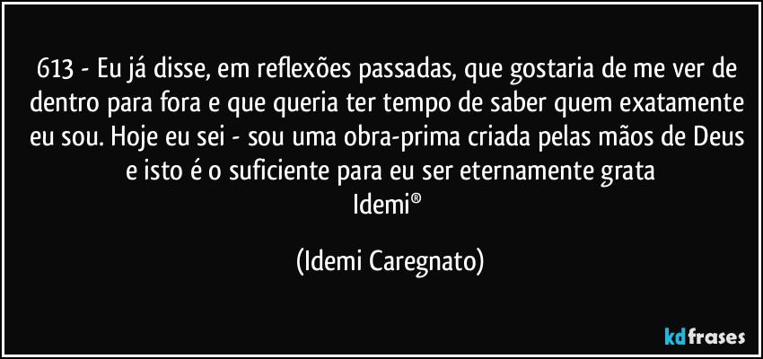 613 - Eu já disse, em reflexões passadas, que  gostaria de me ver de dentro para fora e que queria ter tempo de saber quem exatamente eu sou. Hoje eu sei - sou uma obra-prima criada pelas mãos de Deus e isto é o suficiente para eu ser eternamente grata
Idemi® (Idemi Caregnato)