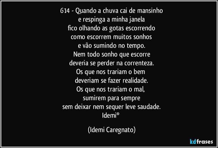614 - Quando a chuva cai de mansinho
e respinga a minha janela
fico olhando as gotas escorrendo
como escorrem muitos sonhos
e vão sumindo  no tempo.
Nem todo sonho que escorre
deveria se perder na correnteza.
Os que nos trariam o bem 
deveriam se fazer realidade.
Os que nos trariam o mal, 
sumirem para sempre
sem deixar nem sequer leve saudade.
Idemi® (Idemi Caregnato)