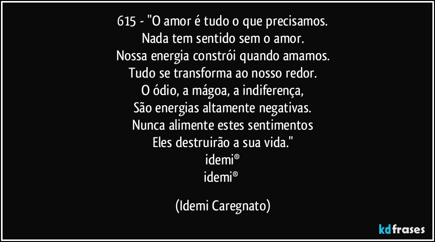 615 - "O amor é tudo o que precisamos.
Nada tem sentido sem o amor.
Nossa energia constrói quando amamos.
Tudo se transforma ao nosso redor.
O ódio, a mágoa, a indiferença,
São energias altamente negativas.
Nunca alimente estes sentimentos
Eles destruirão a sua vida."
idemi®
idemi® (Idemi Caregnato)