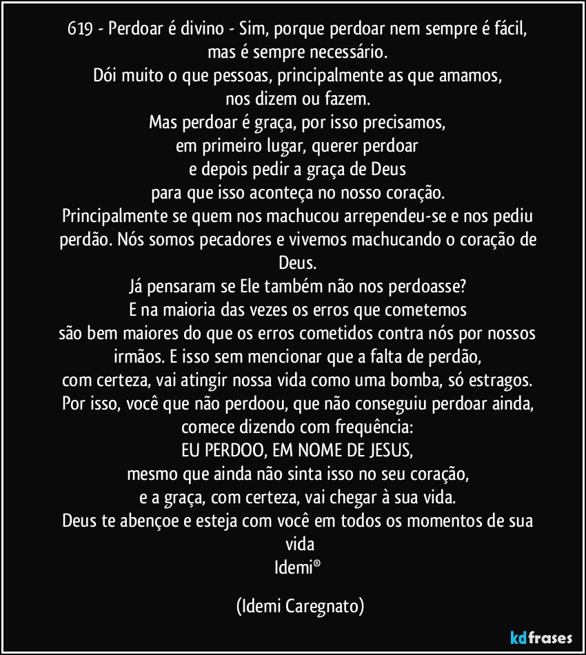 619 - Perdoar é divino - Sim, porque perdoar nem sempre é fácil, 
mas é sempre necessário. 
Dói muito o que pessoas, principalmente as que amamos, 
nos dizem ou fazem. 
Mas perdoar é graça, por isso precisamos, 
em primeiro lugar, querer perdoar 
e depois pedir a graça de Deus 
para que isso aconteça no nosso coração. 
Principalmente se quem nos machucou arrependeu-se e nos pediu perdão. Nós somos pecadores e vivemos machucando o coração de Deus. 
Já pensaram se Ele também não nos perdoasse? 
E na maioria das vezes os erros que cometemos 
são bem maiores do que os erros cometidos contra nós por nossos irmãos. E isso sem mencionar que a falta de perdão, 
com certeza, vai atingir nossa vida como uma bomba, só estragos. 
Por isso, você que não perdoou, que não conseguiu perdoar ainda, 
comece dizendo com frequência: 
EU PERDOO, EM NOME DE JESUS, 
mesmo que ainda não sinta isso no seu coração, 
e a graça, com certeza, vai chegar à sua vida. 
Deus te abençoe e esteja com você em todos os momentos de sua vida
Idemi® (Idemi Caregnato)